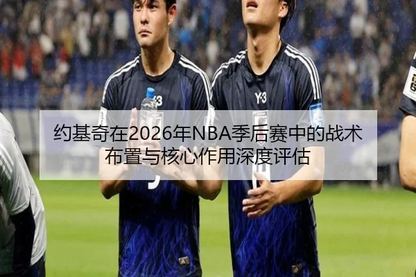 约基奇在2026年NBA季后赛中的战术布置与核心作用深度评估